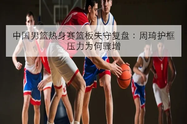 中国男篮热身赛篮板失守复盘：周琦护框压力为何骤增